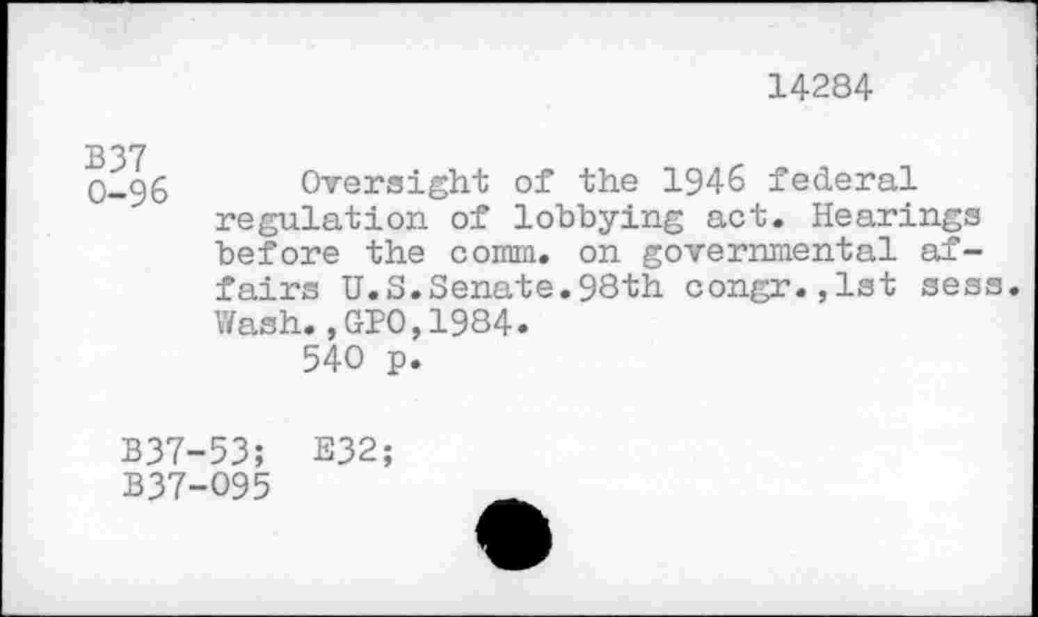 ﻿14284
0-96 Oversight of the 1946 federal regulation of lobbying act. Hearings before the comm, on governmental affairs U.S.Senate.98th congr.,lst sess. Wash.,GIO,1984.
540 p.
B37-53; E32;
B37-095